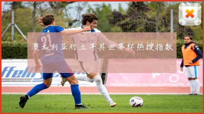 澳大利亚对土耳其世界杯热搜指数