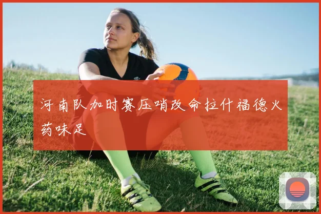 河南队加时赛压哨改命拉什福德火药味足
