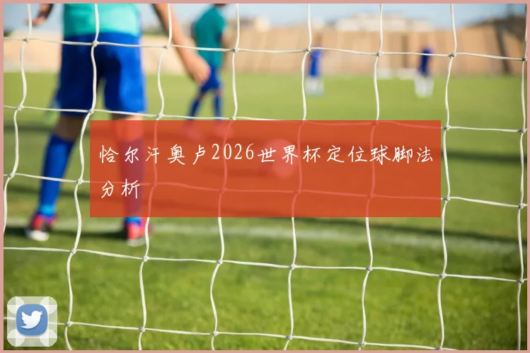 恰尔汗奥卢2026世界杯定位球脚法分析