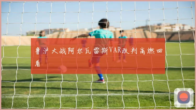 鲁沪大战阿尔瓦雷斯VAR改判高燃回看
