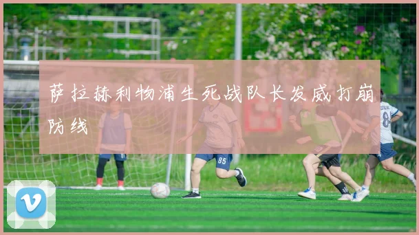 萨拉赫利物浦生死战队长发威打崩防线