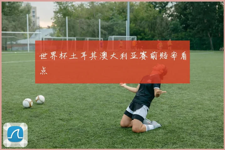 世界杯土耳其澳大利亚赛前赔率看点