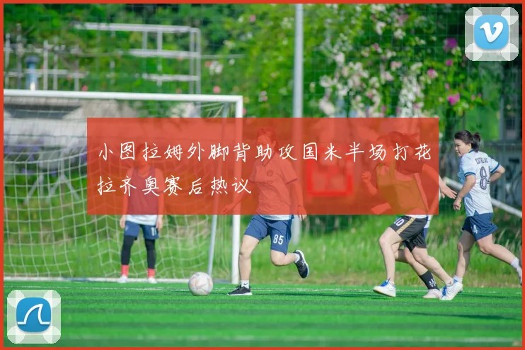 小图拉姆外脚背助攻国米半场打花拉齐奥赛后热议