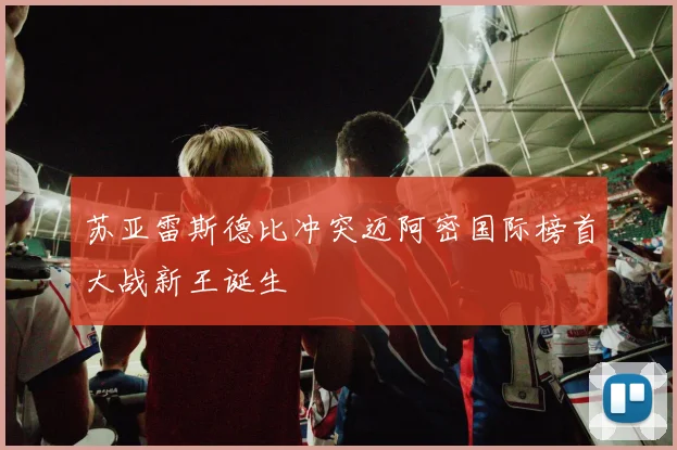 苏亚雷斯德比冲突迈阿密国际榜首大战新王诞生