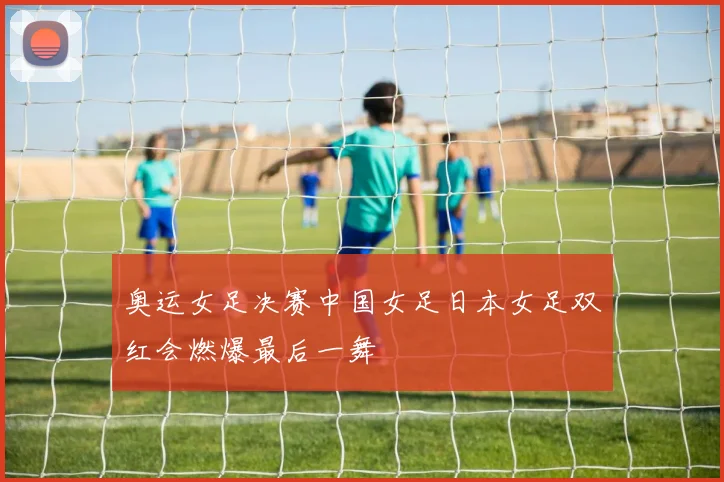 奥运女足决赛中国女足日本女足双红会燃爆最后一舞