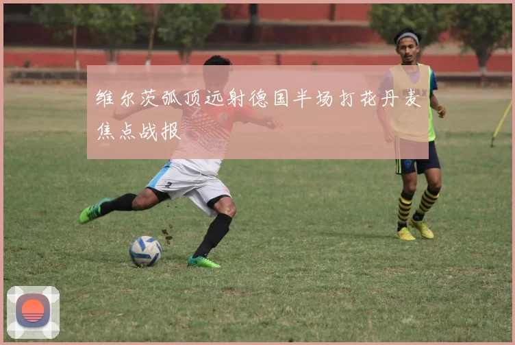 维尔茨弧顶远射德国半场打花丹麦焦点战报