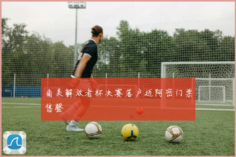 南美解放者杯决赛落户迈阿密门票售罄