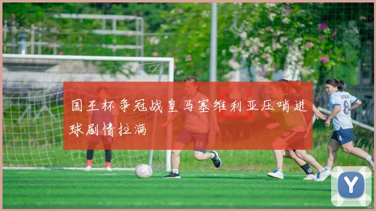 国王杯争冠战皇马塞维利亚压哨进球剧情拉满