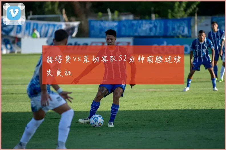 赫塔费vs莱切客队52分钟前腰连续失良机