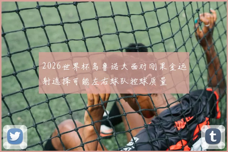 2026世界杯乌鲁诺夫面对刚果金远射选择可能左右球队控球质量